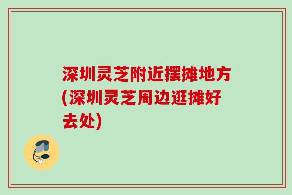 深圳灵芝附近摆摊地方(深圳灵芝周边逛摊好去处) 深圳灵芝附近摆摊地方(深圳灵芝周边逛摊好去处)