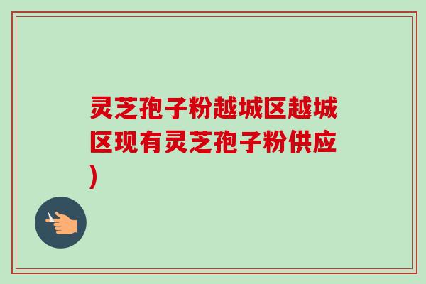灵芝孢子粉越城区越城区现有灵芝孢子粉供应) 灵芝孢子粉越城区越城区现有灵芝孢子粉供应)