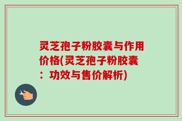灵芝孢子粉胶囊与作用价格(灵芝孢子粉胶囊:功效与售价解析) 灵芝孢子粉胶囊与作用价格(灵芝孢子粉胶囊:功效与售价解析)