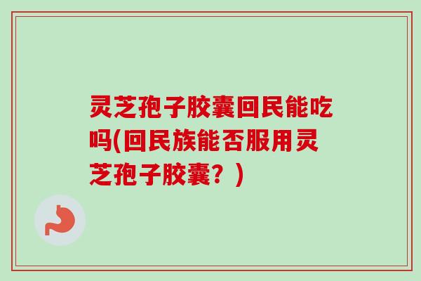 灵芝孢子胶囊回民能吃吗(回民族能否服用灵芝孢子胶囊？)