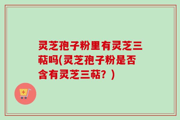 灵芝孢子粉里有灵芝三萜吗(灵芝孢子粉是否含有灵芝三萜?) 灵芝孢子粉里有灵芝三萜吗(灵芝孢子粉是否含有灵芝三萜?)
