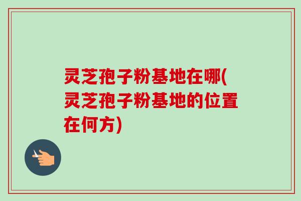 灵芝孢子粉基地在哪(灵芝孢子粉基地的位置在何方) 灵芝孢子粉基地在哪(灵芝孢子粉基地的位置在何方)