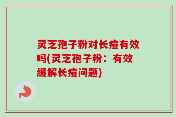 灵芝孢子粉对长痘有效吗(灵芝孢子粉:有效缓解长痘问题) 灵芝孢子粉对长痘有效吗(灵芝孢子粉:有效缓解长痘问题)