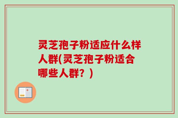 灵芝孢子粉适应什么样人群(灵芝孢子粉适合哪些人群?) 灵芝孢子粉适应什么样人群(灵芝孢子粉适合哪些人群?)