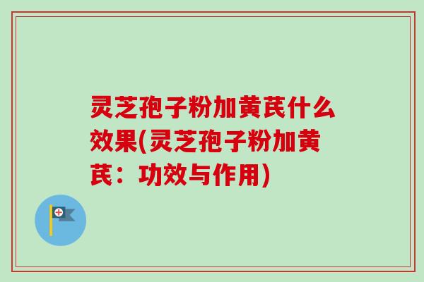 灵芝孢子粉加黄芪什么效果(灵芝孢子粉加黄芪:功效与作用) 灵芝孢子粉加黄芪什么效果(灵芝孢子粉加黄芪:功效与作用)