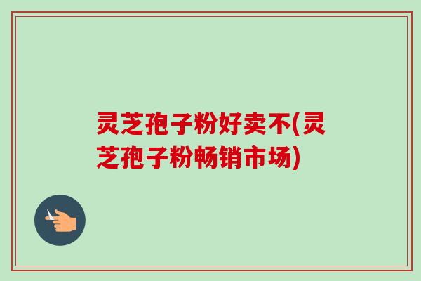 灵芝孢子粉好卖不(灵芝孢子粉畅销市场) 灵芝孢子粉好卖不(灵芝孢子粉畅销市场)