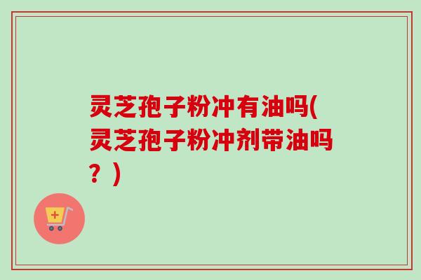 灵芝孢子粉冲有油吗(灵芝孢子粉冲剂带油吗?) 灵芝孢子粉冲有油吗(灵芝孢子粉冲剂带油吗?)