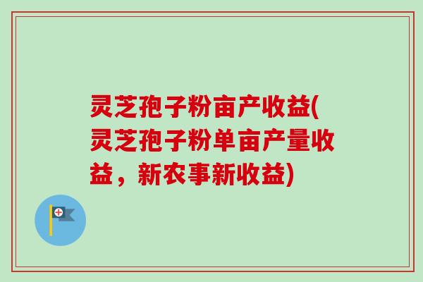 灵芝孢子粉亩产收益(灵芝孢子粉单亩产量收益，新农事新收益)