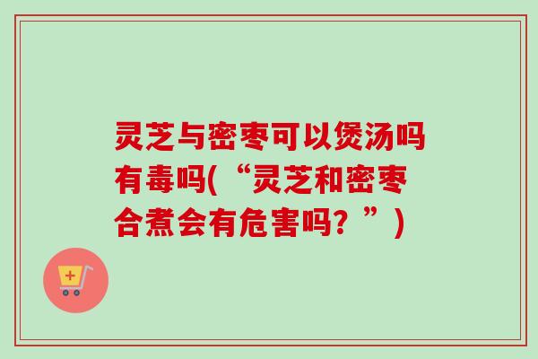 灵芝与密枣可以煲汤吗有毒吗(“灵芝和密枣合煮会有危害吗?”) 灵芝与密枣可以煲汤吗有毒吗(“灵芝和密枣合煮会有危害吗?”)