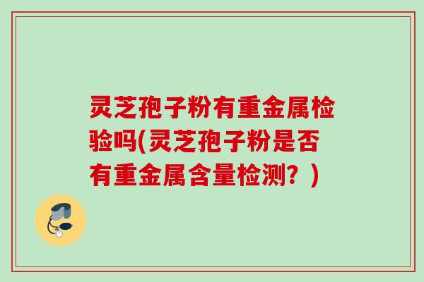 灵芝孢子粉有重金属检验吗(灵芝孢子粉是否有重金属含量检测?) 灵芝孢子粉有重金属检验吗(灵芝孢子粉是否有重金属含量检测?)