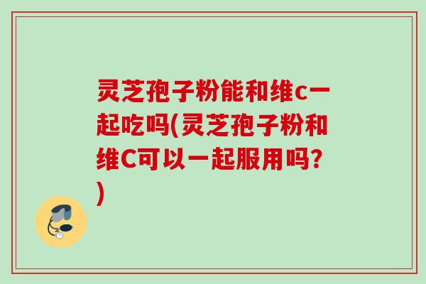 灵芝孢子粉能和维c一起吃吗(灵芝孢子粉和维C可以一起服用吗?) 灵芝孢子粉能和维c一起吃吗(灵芝孢子粉和维C可以一起服用吗?)