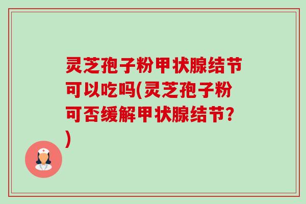 灵芝孢子粉结节可以吃吗(灵芝孢子粉可否缓解结节？)