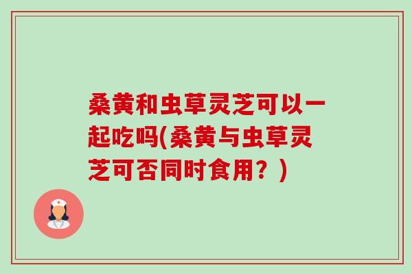 桑黄和虫草灵芝可以一起吃吗(桑黄与虫草灵芝可否同时食用?) 桑黄和虫草灵芝可以一起吃吗(桑黄与虫草灵芝可否同时食用?)