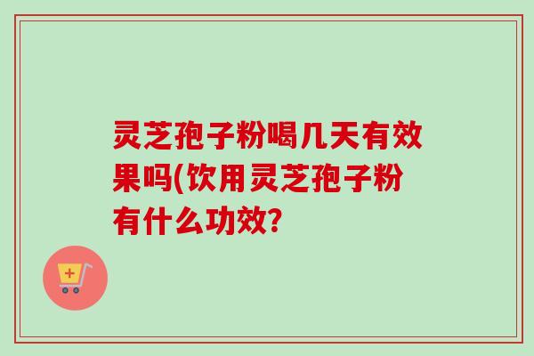 灵芝孢子粉喝几天有效果吗(饮用灵芝孢子粉有什么功效? 灵芝孢子粉喝几天有效果吗(饮用灵芝孢子粉有什么功效?