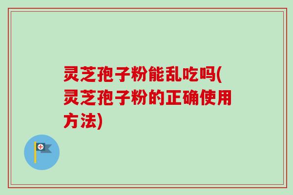 灵芝孢子粉能乱吃吗(灵芝孢子粉的正确使用方法) 灵芝孢子粉能乱吃吗(灵芝孢子粉的正确使用方法)