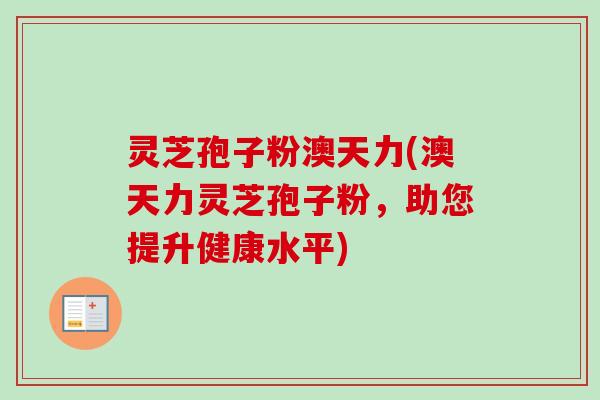 灵芝孢子粉澳天力(澳天力灵芝孢子粉,助您提升健康水平) 灵芝孢子粉澳天力(澳天力灵芝孢子粉,助您提升健康水平)