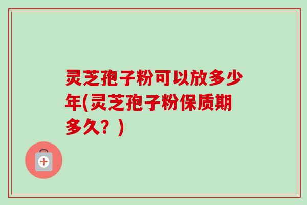 灵芝孢子粉可以放多少年(灵芝孢子粉保质期多久?) 灵芝孢子粉可以放多少年(灵芝孢子粉保质期多久?)