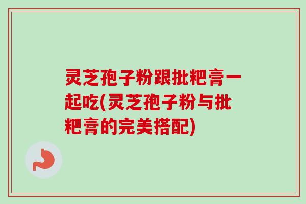 灵芝孢子粉跟批粑膏一起吃(灵芝孢子粉与批粑膏的完美搭配) 灵芝孢子粉跟批粑膏一起吃(灵芝孢子粉与批粑膏的完美搭配)