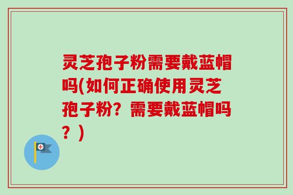 灵芝孢子粉需要戴蓝帽吗(如何正确使用灵芝孢子粉？需要戴蓝帽吗？)