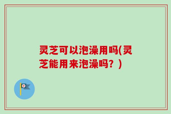 灵芝可以泡澡用吗(灵芝能用来泡澡吗?) 灵芝可以泡澡用吗(灵芝能用来泡澡吗?)