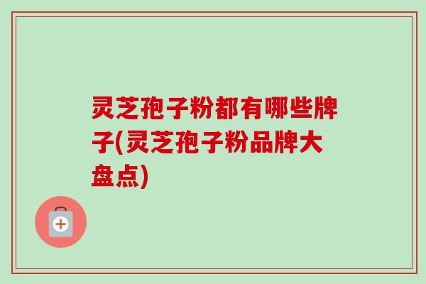 灵芝孢子粉都有哪些牌子(灵芝孢子粉品牌大盘点) 灵芝孢子粉都有哪些牌子(灵芝孢子粉品牌大盘点)