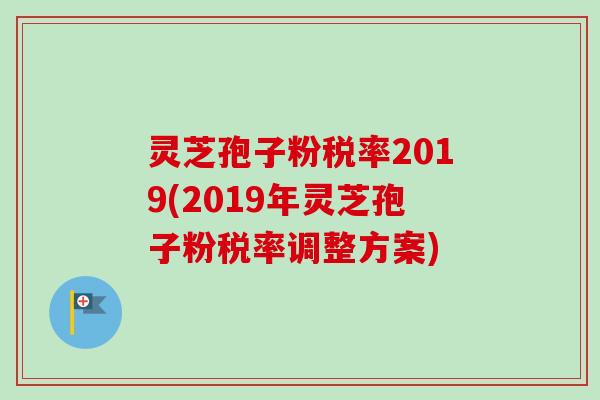 灵芝孢子粉税率2019(2019年灵芝孢子粉税率调整方案)