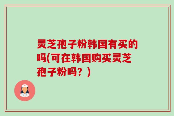 灵芝孢子粉韩国有买的吗(可在韩国购买灵芝孢子粉吗？)