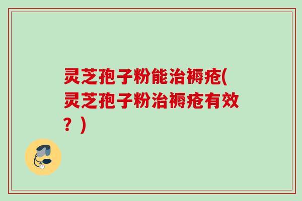 灵芝孢子粉能褥疮(灵芝孢子粉褥疮有效?) 灵芝孢子粉能褥疮(灵芝孢子粉褥疮有效?)