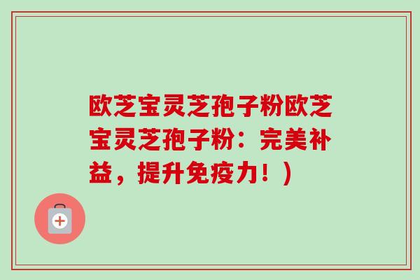 欧芝宝灵芝孢子粉欧芝宝灵芝孢子粉:完美补益,提升免疫力!) 欧芝宝灵芝孢子粉欧芝宝灵芝孢子粉:完美补益,提升免疫力!)