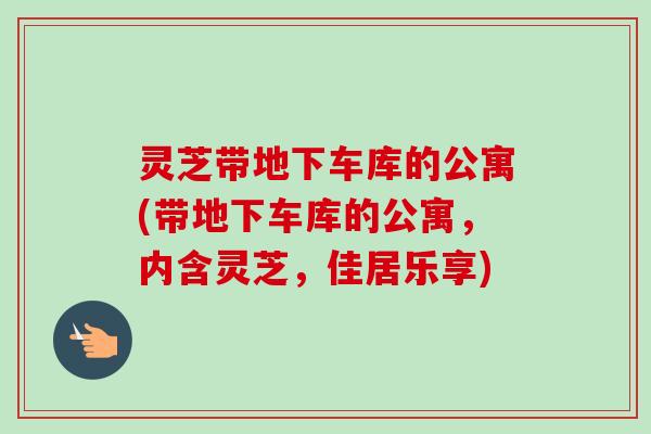 灵芝带地下车库的公寓(带地下车库的公寓,内含灵芝,佳居乐享) 灵芝带地下车库的公寓(带地下车库的公寓,内含灵芝,佳居乐享)