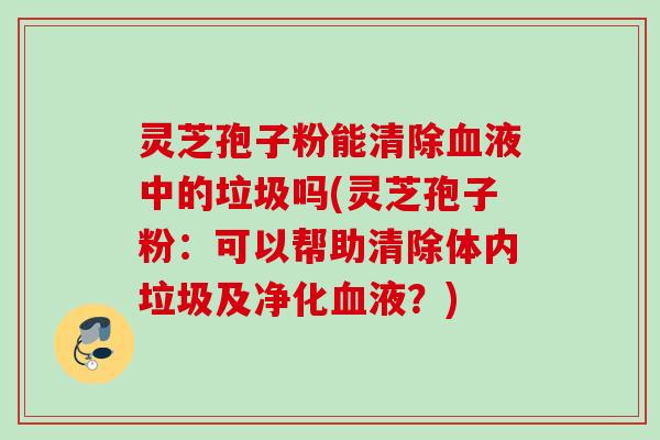 灵芝孢子粉能清除液中的垃圾吗(灵芝孢子粉：可以帮助清除体内垃圾及净化液？)