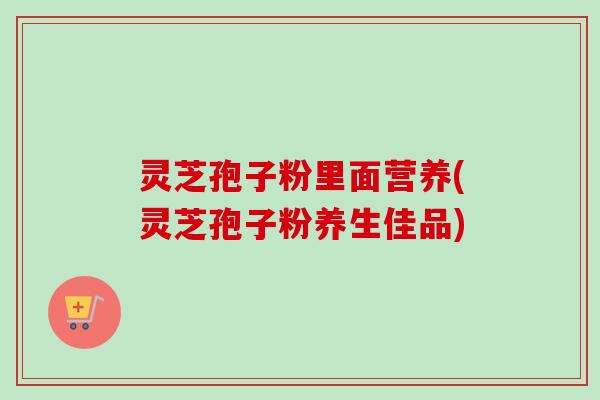 灵芝孢子粉里面营养(灵芝孢子粉养生佳品) 灵芝孢子粉里面营养(灵芝孢子粉养生佳品)