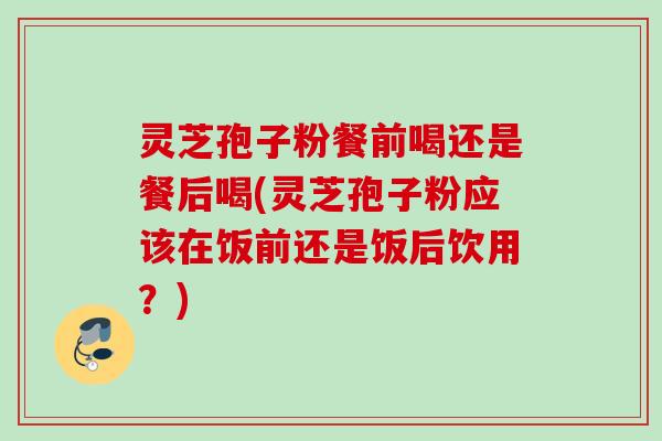 灵芝孢子粉餐前喝还是餐后喝(灵芝孢子粉应该在饭前还是饭后饮用？)