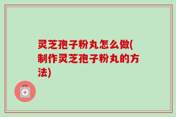 灵芝孢子粉丸怎么做(制作灵芝孢子粉丸的方法) 灵芝孢子粉丸怎么做(制作灵芝孢子粉丸的方法)