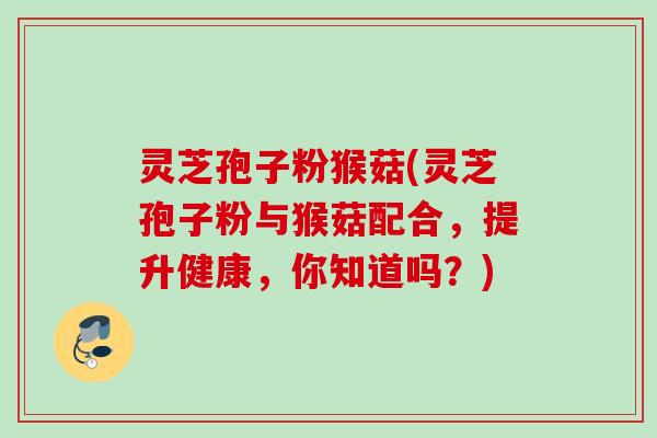 灵芝孢子粉猴菇(灵芝孢子粉与猴菇配合,提升健康,你知道吗?) 灵芝孢子粉猴菇(灵芝孢子粉与猴菇配合,提升健康,你知道吗?)