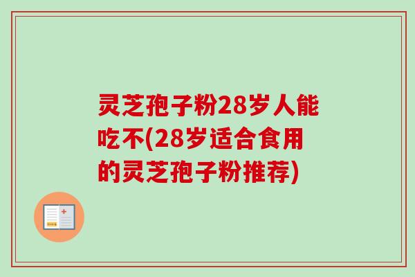 灵芝孢子粉28岁人能吃不(28岁适合食用的灵芝孢子粉推荐)