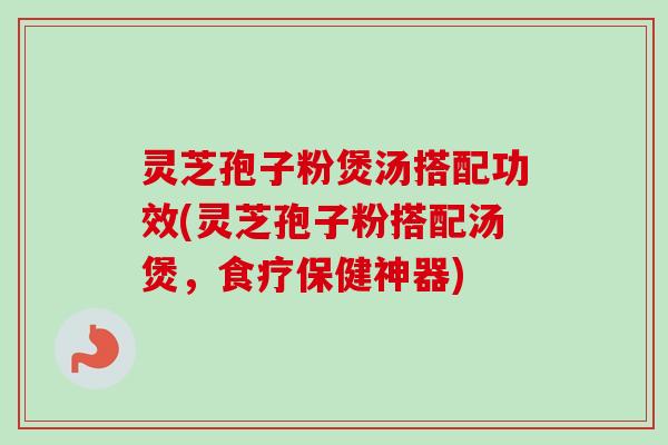 灵芝孢子粉煲汤搭配功效(灵芝孢子粉搭配汤煲,食疗保健神器) 灵芝孢子粉煲汤搭配功效(灵芝孢子粉搭配汤煲,食疗保健神器)