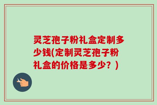 灵芝孢子粉礼盒定制多少钱(定制灵芝孢子粉礼盒的价格是多少?) 灵芝孢子粉礼盒定制多少钱(定制灵芝孢子粉礼盒的价格是多少?)