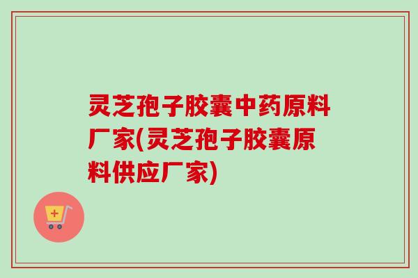灵芝孢子胶囊原料厂家(灵芝孢子胶囊原料供应厂家) 灵芝孢子胶囊原料厂家(灵芝孢子胶囊原料供应厂家)