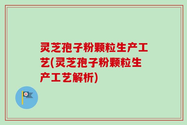 灵芝孢子粉颗粒生产工艺(灵芝孢子粉颗粒生产工艺解析)