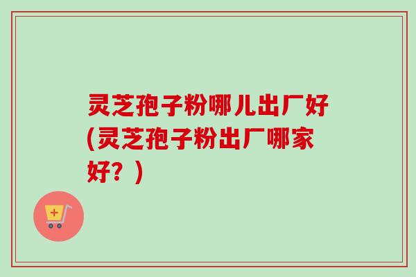 灵芝孢子粉哪儿出厂好(灵芝孢子粉出厂哪家好?) 灵芝孢子粉哪儿出厂好(灵芝孢子粉出厂哪家好?)