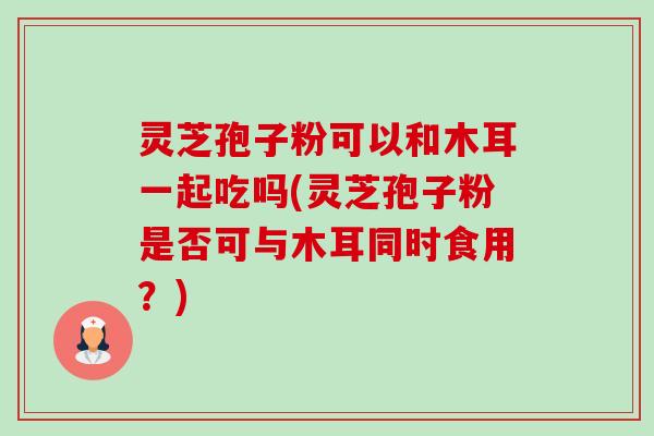灵芝孢子粉可以和木耳一起吃吗(灵芝孢子粉是否可与木耳同时食用?) 灵芝孢子粉可以和木耳一起吃吗(灵芝孢子粉是否可与木耳同时食用?)