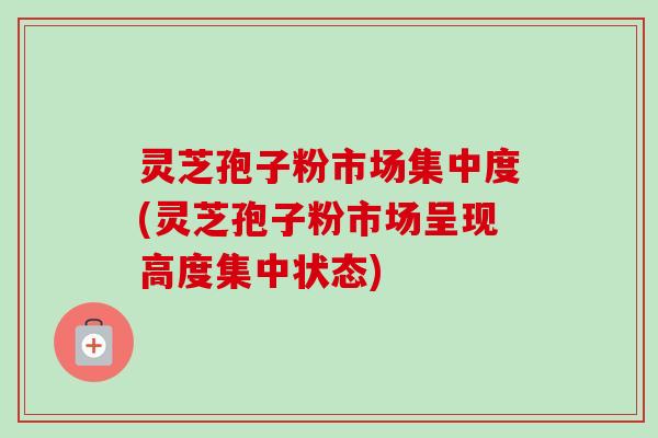 灵芝孢子粉市场集中度(灵芝孢子粉市场呈现高度集中状态) 灵芝孢子粉市场集中度(灵芝孢子粉市场呈现高度集中状态)