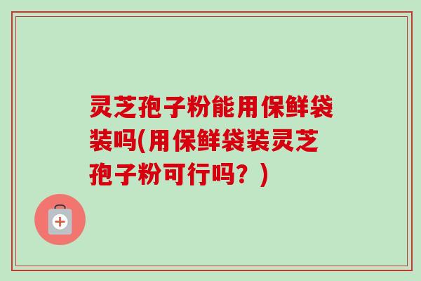灵芝孢子粉能用保鲜袋装吗(用保鲜袋装灵芝孢子粉可行吗？)