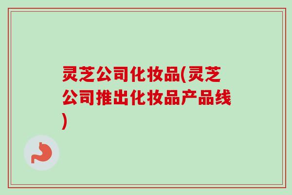 灵芝公司化妆品(灵芝公司推出化妆品产品线)