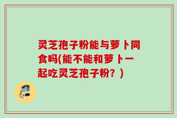 灵芝孢子粉能与萝卜同食吗(能不能和萝卜一起吃灵芝孢子粉？)