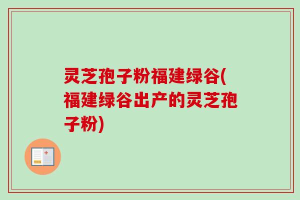 灵芝孢子粉福建绿谷(福建绿谷出产的灵芝孢子粉) 灵芝孢子粉福建绿谷(福建绿谷出产的灵芝孢子粉)