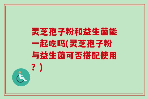 灵芝孢子粉和益生菌能一起吃吗(灵芝孢子粉与益生菌可否搭配使用?) 灵芝孢子粉和益生菌能一起吃吗(灵芝孢子粉与益生菌可否搭配使用?)