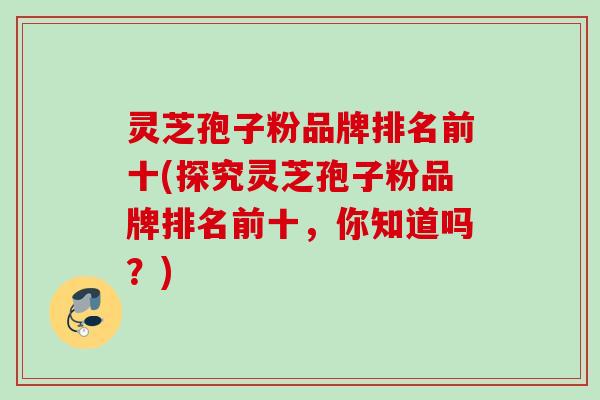 灵芝孢子粉品牌排名前十(探究灵芝孢子粉品牌排名前十,你知道吗?) 灵芝孢子粉品牌排名前十(探究灵芝孢子粉品牌排名前十,你知道吗?)