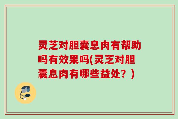 灵芝对胆囊息肉有帮助吗有效果吗(灵芝对胆囊息肉有哪些益处?) 灵芝对胆囊息肉有帮助吗有效果吗(灵芝对胆囊息肉有哪些益处?)